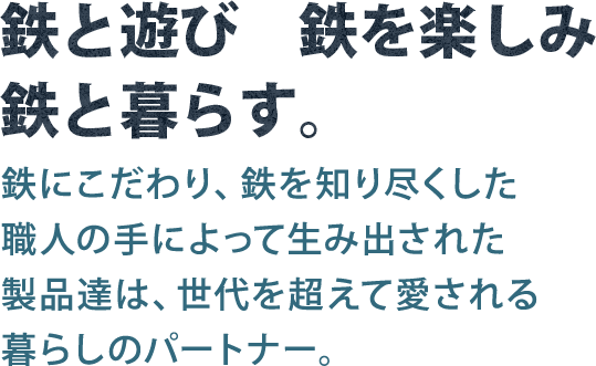 鉄と遊び 鉄を楽しみ 鉄と暮らす。 鉄にこだわり、鉄を知り尽くした職人の手によって生み出された製品達は、世代を超えて愛される暮らしのパートナー。