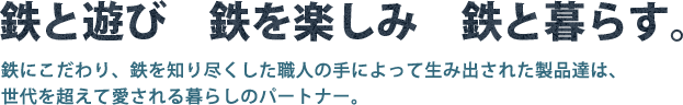 鉄と遊び 鉄を楽しみ 鉄と暮らす。 鉄にこだわり、鉄を知り尽くした職人の手によって生み出された製品達は、世代を超えて愛される暮らしのパートナー。